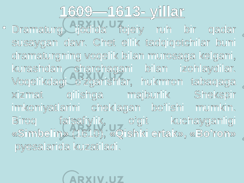 1609—1613- yillar • Dramaturg ijodida fojeiy ruh bir qadar susaygan davr. Chet ellik tadqiqotchilar buni dramaturgning voqelik bilan murosaga kelgani, kurashdan charchagani bilan izohlaydilar. Voqelikdagi o&#39;zgarishlar, hukmron tabaqaga xizmat qilishga majburlik Shekspir imkoniyatlarini cheklagan bo&#39;lishi mumkin. Biroq falsafiylik, o&#39;git kuchayganligi «Simbelin» (1610), «Qishki ertak», «Bo&#39;ron» pyesalarida kuzatiladi. 