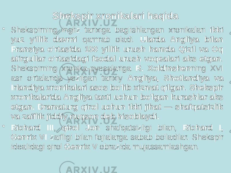 Shekspir xronikalari haqida • Shekspirning ingliz tarixiga bag&#39;ishlangan xronikalari ikki yuz yillik davrni qamrab oladi. Ularda Angliya bilan Fransiya o&#39;rtasida 100 yillik urush hamda Qizil va Oq atirgullar o&#39;rtasidagi feodal urush voqealari aks etgan . Shekspirning xronika-pyesalariga R. Xoldinshen ning XVI asr o&#39;rtalarida yozilgan tarixiy Angliya, Shotlandiya va Irlandiya xronikalari asos bo&#39;lib xizmat qilgan . Shekspir xronikalarida Angliya taxti uchun bo&#39;lgan kurashlar aks etgan. Dramaturg qirol uchun ikki jihat — shafqatsizlik va zaiflik jiddiy nuqson deb hisoblaydi. • Richard III , qirol Jon shafqatsizligi bilan, Richard I, Genrix VI zaifligi bilan fojialarga sabab bo&#39;ladilar. Shekspir idealidagi qirol Genrix V obrazida mujassamlashgan. 