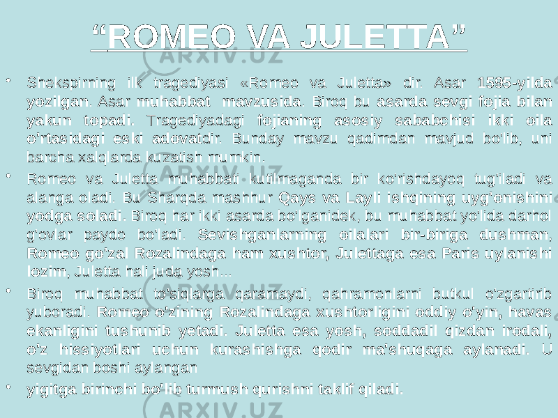 “ ROMEO VA JULETTA” • Shekspirning ilk tragediyasi «Romeo va Juletta» dir. Asar 1595-yilda yozilgan . Asar muhabbat mavzusida . Biroq bu asarda sevgi fojia bilan yakun topadi. Tragediyadagi fojianing asosiy sababchisi ikki oila o&#39;rtasidagi eski adovat dir. Bunday mavzu qadimdan mavjud bo&#39;lib, uni barcha xalqlarda kuzatish mumkin. • Romeo va Juletta muhabbati kutilmaganda bir ko&#39;rishdayoq tug&#39;iladi va alanga oladi. Bu Sharqda mashhur Qays va Layli ishqining uyg&#39;onishini yodga soladi. Biroq har ikki asarda bo&#39;lganidek, bu muhabbat yo&#39;lida darhol g&#39;ovlar paydo bo&#39;ladi. Sevishganlarning oilalari bir-biriga dushman , Romeo go&#39;zal Rozalindaga ham xushtor, Julettaga esa Paris uylanishi lozim , Juletta hali juda yosh... • Biroq muhabbat to&#39;siqlarga qaramaydi, qahramonlarni butkul o&#39;zgartirib yuboradi. Romeo o&#39;zining Rozalindaga xushtorligini oddiy o&#39;yin, havas ekanligini tushunib yetadi. Juletta esa yosh, soddadil qizdan irodali, o&#39;z hissiyotlari uchun kurashishga qodir ma&#39;shuqaga аylanadi. U sevgidan boshi aylangan • yigitga birinchi bo&#39;lib turmush qurishni taklif qiladi. 