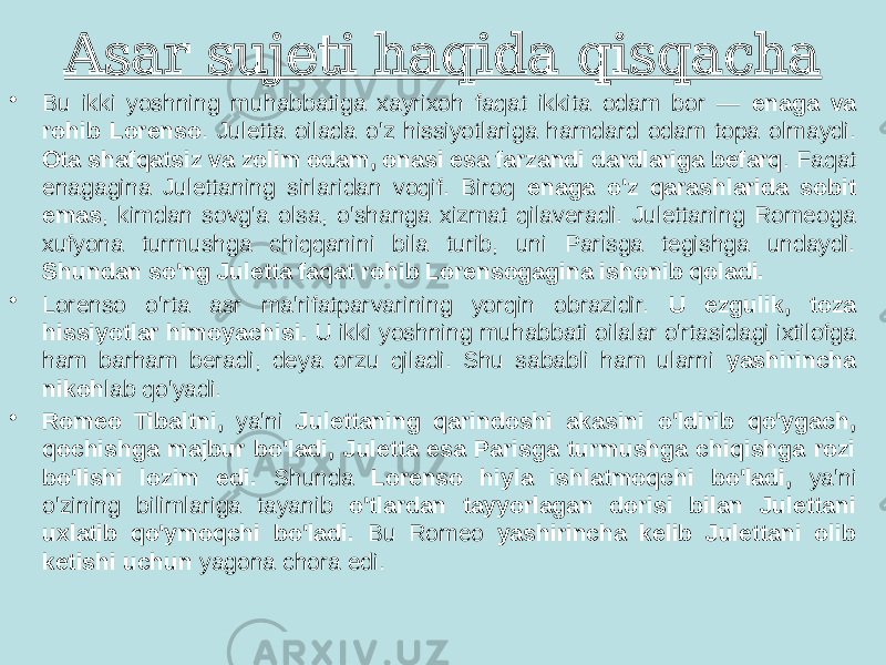 Asar sujeti haqida qisqacha • Bu ikki yoshning muhabbatiga xayrixoh faqat ikkita odam bor — enaga va rohib Lorenso . Juletta oilada o&#39;z hissiyotlariga hamdard odam topa olmaydi. Ota shafqatsiz va zolim odam, onasi esa farzandi dardlariga befarq . Faqat enagagina Julettaning sirlaridan voqif. Biroq enaga o&#39;z qarashlarida sobit emas , kimdan sovg&#39;a olsa, o&#39;shanga xizmat qilaveradi. Julettaning Romeoga xufyona turmushga chiqqanini bila turib, uni Parisga tegishga undaydi. Shundan so&#39;ng Juletta faqat rohib Lorensogagina ishonib qoladi. • Lorenso o&#39;rta asr ma&#39;rifatparvarining yorqin obrazidir. U ezgulik, toza hissiyotlar himoyachisi. U ikki yoshning muhabbati oilalar o&#39;rtasidagi ixtilofga ham barham beradi, deya orzu qiladi. Shu sababli ham ularni yashirincha nikoh lab qo&#39;yadi. • Romeo Tibaltni, ya&#39;ni Julettaning qarindoshi akasini o&#39;ldirib qo&#39;ygach, qochishga majbur bo&#39;ladi, Juletta esa Parisga turmushga chiqishga rozi bo&#39;lishi lozim edi. Shunda Lorenso hiyla ishlatmoqchi bo&#39;ladi, ya&#39;ni o&#39;zining bilimlariga tayanib o&#39;tlardan tayyorlagan dorisi bilan Julettani uxlatib qo&#39;ymoqchi bo&#39;ladi. Bu Romeo yashirincha kelib Julettani olib ketishi uchun yagona chora edi. 