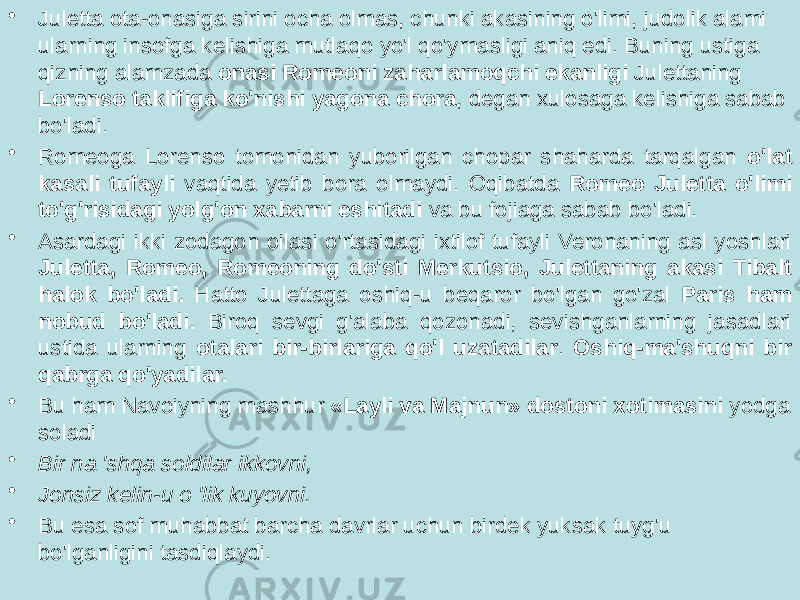 • Juletta ota-onasiga sirini ocha olmas, chunki akasining o&#39;limi, judolik alami ularning insofga kelishiga mutlaqo yo&#39;l qo&#39;ymasligi aniq edi. Buning ustiga qizning alamzada onasi Romeoni zaharlamoqchi ekanligi Julettaning Lorenso taklifiga ko&#39;nishi yagona chora , degan xulosaga kelishiga sabab bo&#39;ladi. • Romeoga Lorenso tomonidan yuborilgan chopar shaharda tarqalgan o&#39;lat kasali tufayli vaqtida yetib bora olmaydi. Oqibatda Romeo Juletta o&#39;limi to&#39;g&#39;risidagi yolg&#39;on xabarni eshitadi va bu fojiaga sabab bo&#39;ladi. • Asardagi ikki zodagon oilasi o&#39;rtasidagi ixtilof tufayli Veronaning asl yoshlari Juletta, Romeo, Romeoning do&#39;sti Merkutsio, Julettaning akasi Tibalt halok bo&#39;ladi. Hatto Julettaga oshiq-u beqaror bo&#39;lgan go&#39;zal Paris ham nobud bo&#39;ladi. Biroq sevgi g&#39;alaba qozonadi, sevishganlarning jasadlari ustida ularning otalari bir-birlariga qo&#39;l uzatadilar . Oshiq-ma&#39;shuqni bir qabrga qo&#39;yadilar. • Bu ham Navoiyning mashhur «Layli va Majnun» dostoni xotimasini yodga soladi • Bir na &#39;shqa soldilar ikkovni, • Jonsiz kelin-u o &#39;lik kuyovni. • Bu esa sof muhabbat barcha davrlar uchun birdek yuksak tuyg&#39;u bo&#39;lganligini tasdiqlaydi. 