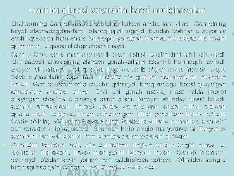 Gamlet obrazi xususida ba’zi mulohazalar • Shekspirning Gamleti afsona qahramonlaridan ancha farq qiladi. Gamletning hayoti afsonadagidan farqli o&#39;laroq fojiali tugaydi, bundan tashqari u ayyor va epchil qasoskor ham emas. Shekspir yaratgan Gamlet murakkab fikrlovchi qahramon , u qasos olishga shoshilmaydi. • Gamlet O&#39;rta asrlar ma&#39;rifatparvarlik davri kishisi. U qilmishini tahlil qila oladi. Shu sababli amakisining chindan gunohkorligini tekshirib ko&#39;rmoqchi bo&#39;ladi. Sayyoh aktyorlarga qirol qoshida hayotda bo&#39;lib o&#39;tgan o&#39;sha jinoyatni qayta tiklab o&#39;ynashlarini topshiradi. Klavdiy o&#39;z gunohi dahshatidan hushdan ketadi. Gamlet uchun ortiq shubha qolmaydi, biroq xudoga ibodat qilayotgan amakisiga shafqat qiladi. Endi uni gunoh ustida, mast holda jinoyat qilayotgan chog&#39;ida o&#39;ldirishga qaror qiladi. Nihoyat shunday fursat keladi, Gamlet amakisidan jinoyat ustida, zaharlangan onasi o&#39;limi oldidan qasos oladi. Lekin o&#39;zi ham zaharlangan qilich yarasidan halok bo&#39;ladi. Gyote o&#39;zining «Vilgelm Meysterning talabalik yillari» romani da Gamletni zaif xarakter qilib ko&#39;rsatadi. Shundan kelib chiqib rus yozuvchisi Turgenev Gamletni faoliyat kishisi Don Kixotga qarama-qarshi qo&#39;ygan . • Gamletni tabiatan zaif, ojiz qahramon deyish uncha to&#39;g&#39;ri emas. U, aksincha, fikrlovchi, hayot mohiyatini izlovchi inson. Gamlet insonlarni qadrlaydi, o&#39;zidan keyin yomon nom qoldirishdan qo&#39;rqadi. O&#39;limidan so&#39;ng u haqidagi haqiqatni xalqqa do&#39;sti Goratsio yetkazadi . 