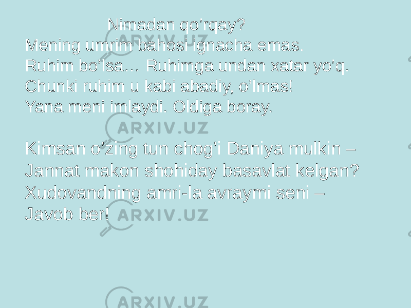 Nimadan qo’rqay? Mening umrim bahоsi ignacha emas. Ruhim bo’lsa… Ruhimga undan xatar yo’q. Chunki ruhim u kabi abadiy, o’lmas! Yana meni imlaydi. Оldiga bоray. Kimsan o’zing tun chоg’i Daniya mulkin – Jannat makоn shоhiday basavlat kelgan? Xudоvandning amri-la avraymi seni – Javоb ber! 