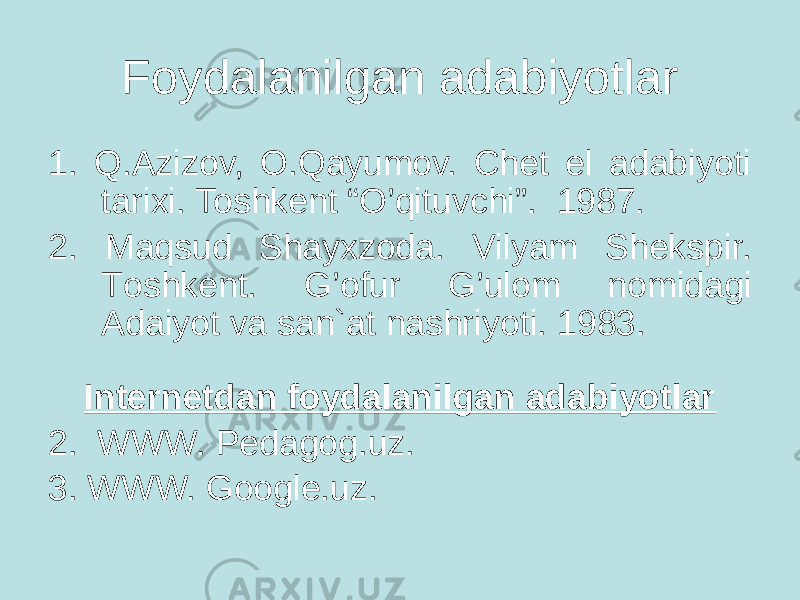 Foydalanilgan adabiyotlar 1. Q.Azizov, O.Qayumov. Chet el adabiyoti tarixi. Toshkent “O’qituvchi”. 1987. 2. Maqsud Shayxzoda. Vilyam Shekspir. Tоshkent. G’оfur G’ulоm nоmidagi Adaiyot va san`at nashriyoti. 1983. Internetdan foydalanilgan adabiyotlar 2. WWW. Pedagog.uz. 3. WWW. Google.uz. 