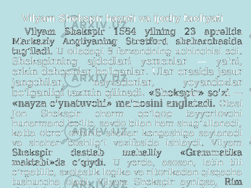 Vilyam Shekspir hayoti va ijоdiy faоliyati Vilyam Shekspir 1564 yilning 23 aprelida Markaziy Angliyaning Stretf rd shaharchasida о tug’iladi. U iladagi 8 farzandning uchinchisi edi. о Shekspirning ajdodlari yemenlar — ya&#39;ni, erkin dehqonlar bo&#39;lganlar. Ular orasida jasur jangchilar, nayzadorlar, yoyandozlar bo’lganligi taxmin qilinadi. «Shekspir» so&#39;zi — «nayza o&#39;ynatuvchi» ma&#39;nosini anglatadi. tasi О J n Shekspir charm qo’lq p tayyorl vchi о о о hunarmand bo’lib, savd bilan ham shug’ullanadi, о katta bro’ rttirib shahar kengashiga saylanadi о о va shahar b shlig’i vazifasida ishlaydi. Vilyam о Shekspir dastlab mahalliy «Grammatika maktabi»da o’qiydi. U yerda, as san, latin tili о o’rgatilib, sx lastik l gika va rit rikadan qisqacha о о о tushuncha ladi. Vilyam Shekspir ayniqsa, о Rim sh iri vidiy asarlarini qiziqib mut ala qiladi. о О о 