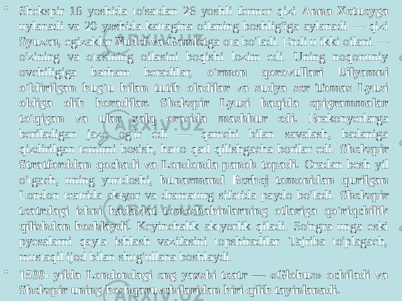 • Shekspir 18 yoshida to&#39;satdan 26 yoshli fermer qizi Anna Xetueyga uylanadi va 20 yoshida kattagina oilaning boshlig&#39;iga aylanadi — qizi Syuzen, egizaklar Yudef va Gamlet ga ota bo&#39;ladi. Endi u ikki oilani — o&#39;zining va otasining oilasini boqishi lozim edi. Uning noqonuniy ovchiligiga barham beradilar, o&#39;rmon qorovullari Uilyamni o&#39;ldirilgan bug&#39;u bilan tutib oladilar va sudya ser Tomas Lyusi oldiga olib boradilar. Shekspir Lyusi haqida epigrammalar to&#39;qigan va ular xalq orasida mashhur edi. Brakonyerlarga beriladigan jazo og&#39;ir edi — qamchi bilan savalash, badaniga qizdirilgan temirni bosish, hatto qatl qilishgacha borilar edi. Shekspir Stratforddan qochadi va Londonda panoh topadi. Oradan besh yil o&#39;tgach, uning yurtdoshi, hunarmand Berbej tomonidan qurilgan London teatrida aktyor va dramaturg sifatida paydo bo&#39;ladi. Shekspir teatrdagi ishni badavlat tomoshabinlarning otlariga qo&#39;riqchilik qilishdan boshlaydi. Keyinchalik aktyorlik qiladi. So&#39;ngra unga eski pyesalarni qayta ishlash vazifasini topshiradilar. Tajriba to&#39;plagach, mustaqil ijod bilan shug&#39;ullana boshlaydi. • 1599- yilda Londondagi eng yaxshi teatr — «Globus» ochiladi va Shekspir uning boshqaruvchilaridan biri qilib tayinlanadi. 