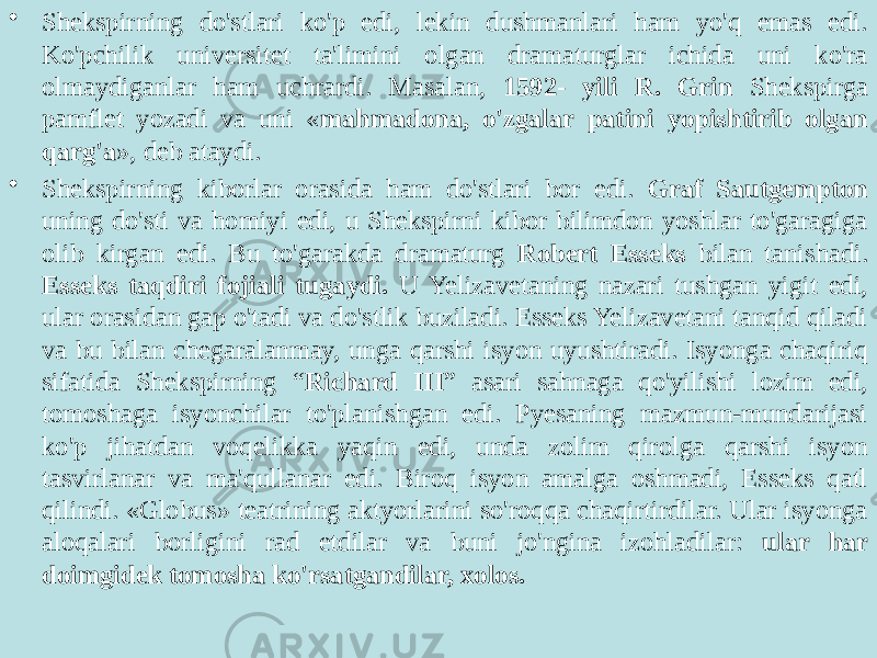 • Shekspirning do&#39;stlari ko&#39;p edi, lekin dushmanlari ham yo&#39;q emas edi. Ko&#39;pchilik universitet ta&#39;limini olgan dramaturglar ichida uni ko&#39;ra olmaydiganlar ham uchrardi. Masalan, 1592- yili R. Grin Shekspirga pamflet yozadi va uni « mahmadona, o&#39;zgalar patini yopishtirib olgan qarg&#39;a », deb ataydi. • Shekspirning kiborlar orasida ham do&#39;stlari bor edi. Graf Sautgempton uning do&#39;sti va homiyi edi, u Shekspirni kibor bilimdon yoshlar to&#39;garagiga olib kirgan edi. Bu to&#39;garakda dramaturg Robert Esseks bilan tanishadi. Esseks taqdiri fojiali tugaydi. U Yelizavetaning nazari tushgan yigit edi, ular orasidan gap o&#39;tadi va do&#39;stlik buziladi. Esseks Yelizavetani tanqid qiladi va bu bilan chegaralanmay, unga qarshi isyon uyushtiradi. Isyonga chaqiriq sifatida Shekspirning “ Richard III ” asari sahnaga qo&#39;yilishi lozim edi, tomoshaga isyonchilar to&#39;planishgan edi. Pyesaning mazmun-mundarijasi ko&#39;p jihatdan voqelikka yaqin edi, unda zolim qirolga qarshi isyon tasvirlanar va ma&#39;qullanar edi. Biroq isyon amalga oshmadi, Esseks qatl qilindi. «Globus» teatrining aktyorlarini so&#39;roqqa chaqirtirdilar. Ular isyonga aloqalari borligini rad etdilar va buni jo&#39;ngina izohladilar: ular har doimgidek tomosha ko&#39;rsatgandilar, xolos. 