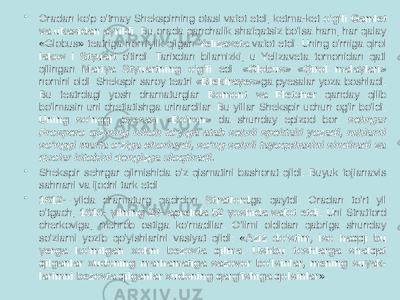 • Oradan ko&#39;p o&#39;tmay Shekspirning otasi vafot etdi, ketma-ket o&#39;g&#39;li Gamlet va ukasidan ayrildi . Bu orada qanchalik shafqatsiz bo&#39;lsa ham, har qalay «Globus» teatriga homiylik qilgan Yelizaveta vafot etdi. Uning o&#39;rniga qirol Iakov I Styuart o&#39;tirdi. Tarixdan bilamizki, u Yelizaveta tomonidan qatl qilingan Mariya Styuartning o&#39;g&#39;li edi. «Globus» «Qirol malaylari» nomini oldi. Shekspir saroy teatri «Blekfrayes» ga pyesalar yoza boshladi. Bu teatrdagi yosh dramaturglar Bomont va Fletcher qanday qilib bo&#39;lmasin uni chetlatishga urinardilar. Bu yillar Shekspir uchun og&#39;ir bo&#39;ldi. Uning so&#39;nggi pyesasi «Bo&#39;ron» da shunday epizod bor: sehrgar Prospero qizining nikoh to&#39;yiga atab sehrli spektakl yozadi, ruhlarni so&#39;nggi marta o&#39;ziga chorlaydi, so&#39;ng sehrli tayoqchasini sindiradi va duolar kitobini dengizga uloqtiradi. • Shekspir sehrgar qilmishida o&#39;z qismatini bashorat qildi. Buyuk fojianavis sahnani va ijodni tark etdi. • 1612 - yilda dramaturg qadrdon Stratford ga qaytdi. Oradan to&#39;rt yil o&#39;tgach, 1616- yilning 23- aprelida 52 yoshida vafot etdi . Uni Stratford cherkoviga, mehrob ostiga ko&#39;madilar. O&#39;limi oldidan qabriga shunday so&#39;zlami yozib qo&#39;yishlarini vasiyat qildi: « Aziz do&#39;stim, Iso haqqi bu yerga ko&#39;milgan xokni bezovta qilma. Ushbu toshlarga shafqat qilganlar xudoning marhamatiga sazovor bo&#39;lsinlar, mening suyak- larimni bezovta qilganlar xudoning qarg&#39;ishiga qolsinlar ». 