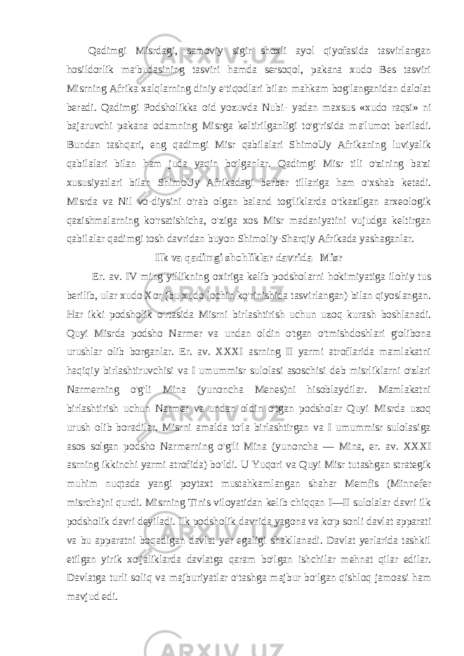 Qadimgi Misrdagi, samoviy sigir shoxli ayol qiyofasida tasvirlangan hosildorlik ma&#39;budasining tasviri hamda sersoqol, pakana xudo Bes tasviri Misrning Afrika xalqlarning diniy e&#39;tiqodlari bilan mahkam bog&#39;langanidan dalolat beradi. Qadimgi Podsholikka oid yozuvda Nubi- yadan maxsus «xudo raqsi» ni bajaruvchi pakana odamning Misrga keltirilganligi to&#39;g&#39;risida ma&#39;lumot beriladi. Bundan tashqari, eng qadimgi Misr qabilalari ShimoUy Afrikaning luviyalik qabilalari bilan ham juda yaqin bo&#39;lganlar. Qadimgi Misr tili o&#39;zining ba&#39;zi xususiyatlari bilan ShimoUy Afrikadagi berber tillariga ham o&#39;xshab ketadi. Misrda va Nil vo-diysini o&#39;rab olgan baland tog&#39;liklarda o&#39;tkazilgan arxeologik qazishmalarning ko&#39;rsatishicha, o&#39;ziga xos Misr madaniyatini vujudga keltirgan qabilalar qadimgi tosh davridan buyon Shimoliy-Sharqiy Afrikada yashaganlar. Ilk va qadimgi shohliklar davrida Misr Er. av. IV ming yillikning oxiriga kelib podsholarni hokimiyatiga ilohiy tus berilib, ular xudo Xor (bu xudo lochin ko&#39;rinishida tasvirlangan) bilan qiyoslangan. Har ikki podsholik o&#39;rtasida Misrni birlashtirish uchun uzoq kurash boshlanadi. Quyi Misrda podsho Narmer va undan oldin o&#39;tgan o&#39;tmishdoshlari g&#39;olibona urushlar olib borganlar. Er. av. XXXI asrning II yarmi atroflarida mamlakatni haqiqiy birlashtiruvchisi va I umummisr sulolasi asoschisi deb misrliklarni o&#39;zlari Narmerning o&#39;g&#39;li Mina (yunoncha Menes)ni hisoblaydilar. Mamlakatni birlashtirish uchun Narmer va undan oldin o&#39;tgan podsholar Quyi Misrda uzoq urush olib boradilar. Misrni amalda to&#39;la birlashtirgan va I umummisr sulolasiga asos solgan podsho Narmerning o&#39;g&#39;li Mina (yunoncha — Mina, er. av. XXXI asrning ikkinchi yarmi atrofida) bo&#39;ldi. U Yuqori va Quyi Misr tutashgan strategik muhim nuqtada yangi poytaxt mustahkamlangan shahar Memfis (Minnefer misrcha)ni qurdi. Misrning Tinis viloyatidan kelib chiqqan I—II sulolalar davri ilk podsholik davri deyiladi. Ilk podsholik davrida yagona va ko&#39;p sonli davlat apparati va bu apparatni boqadigan davlat yer egaligi shakllanadi. Davlat yerlarida tashkil etilgan yirik xo&#39;jaliklarda davlatga qaram bo&#39;lgan ishchilar mehnat qilar edilar. Davlatga turli soliq va majburiyatlar o&#39;tashga majbur bo&#39;lgan qishloq jamoasi ham mavjud edi. 