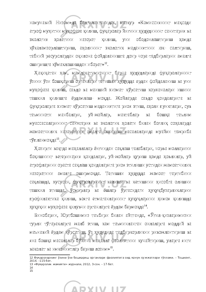 намунавий Низом»да белгиланганидек, мазкур «Комиссиянинг мақсади атроф муҳитни муҳофаза қилиш, фуқаролар йиғини ҳудудининг санитария ва экология ҳолатини назорат қилиш, уни ободонлаштириш ҳамда кўкаламзорлаштириш, аҳолининг экологик маданиятини юк- салтириш, табиий ресурслардан оқилона фойдаланишга доир чора-тадбирларни амалга оширишга кўмаклашишдан иборат» 12 . Ҳақиқатан ҳам, мамлакатимизнинг барча ҳудудларида фуқароларнинг ўзини ўзи бошқариш органлари тегишли ҳудудда ердан фойдаланиш ва уни муҳофаза қилиш, савдо ва маиший хизмат кўрсатиш корхоналари ишини ташкил қилишга ёрдамлаш- моқда. Жойларда савдо қоидаларига ва фуқароларга хизмат кўрсатиш маданиятига риоя этиш, аҳоли пунктлари, сув таъминоти манбалари, уй-жойлар, мактаблар ва бошқа таълим муассасаларининг санитария ва экологик ҳолати билан боғлиқ соҳаларда жамоатчилик назоратини амалга ошириш масалаларида муайян тажриба тўпланмоқда 13 . Ҳозирги вақтда маҳаллалар ёнғиндан сақлаш талаблари, чорва молларини боқишнинг ветеринария қоидалари, уй-жойлар қуриш ҳамда ҳовлилар, уй атрофларини ораста сақлаш қоидаларига риоя этилиши устидан жамоатчилик назоратини амалга оширмоқда. Тегишли ҳудудда жамоат тартибини сақлашда, хусусан, фуқароларнинг келиши ва кетишини ҳисобга олишни ташкил этишда, ўсмирлар ва ёшлар ўртасидаги ҳуқуқбузарликларни профилактика қилиш, вояга етмаганларнинг ҳуқуқларини ҳимоя қилишда ҳуқуқни муҳофаза қилувчи органларга ёрдам бермоқда 14 . Бинобарин, Юртбошимиз таъбири билан айтганда, «Ўғил-қизларимизни турли тўгаракларга жалб этиш, кам таъминланган оилаларга моддий ва маънавий ёрдам кўрсатиш, ўз ҳудудида тадбиркорликни ривожлантириш ва яна бошқа масалалар бўйича маҳалла фаолиятини кучайтириш, уларга янги ваколат ва имкониятлар бериш лозим» 15 . 12 Фуқароларнинг ўзини ўзи бошқариш органлари фаолиятига оид қонун ҳужжатлари тўплами. – Тошкент, 2014. –115-бет. 13 «Фуқаролик жамияти» журнали, 2012, 3-сон. – 17-бет. 14 15 