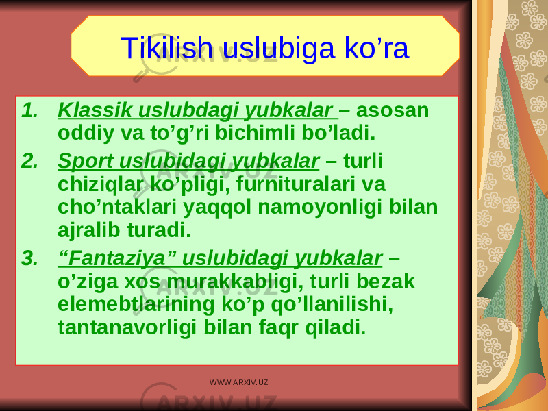 1. Klassik uslubdagi yubkalar – asosan oddiy va to’g’ri bichimli bo’ladi. 2. Sport uslubidagi yubkalar – turli chiziqlar ko’pligi, furnituralari va cho’ntaklari yaqqol namoyonligi bilan ajralib turadi. 3. “ Fantaziya” uslubidagi yubkalar – o’ziga xos murakkabligi, turli bezak elemebtlarining ko’p qo’llanilishi, tantanavorligi bilan faqr qiladi. Tikilish uslubiga ko’ra WWW.ARXIV.UZ 