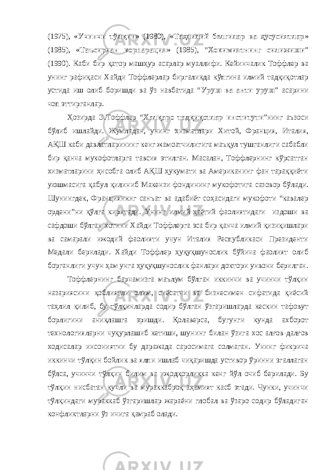 (1975), « Учинчи тўлқин » (1980), « Таҳлилий белгилар ва ҳусусиятлар » (1985), « Таъсирчан корпарация » (1985), “ Хокимиятнинг силижиши ” (1990). Каби бир қатор машҳур асарлар муаллифи. Кейинчалик Тоффлер ва унинг рафиқаси Хайди Тоффлерлар биргаликда кўпгина илмий тадқиқотлар устида иш олиб боришди ва ўз навбатида “ Уруш ва анти уруш ” асарини чоп эттирганлар. Ҳозирда Э.Тоффлер “ Халқаро тадқиқотлар институти ”нинг аъзоси бўлиб ишлайди. Жумладан, унинг хизматлари Хитой, Франция, Италия, АҚШ каби давлатларининг кенг жамоатчилигига маъқул тушганлиги сабабли бир қанча мукофотларга тавсия этилган. Масалан, Тоффлернинг кўрсатган хизматларини ҳисобга олиб АҚШ ҳукумати ва Американинг фан тараққиёти уюшмасига қабул қилиниб Макензи фондининг мукофотига сазовор бўлади. Шунингдек , Франциянинг санъат ва адабиёт соҳасидаги мукофоти “кавалер ордени”ни қўлга киритади. Унинг илмий-ҳаётий фаолиятидаги издоши ва сафдоши бўлган хотини Хайди Тоффлерга эса бир қанча илмий қизиқишлари ва самарали ижодий фаолияти учун Италия Республикаси Президенти Медали берилади. Хайди Тоффлер ҳуқуқшунослик бўйича фаолият олиб борганлиги учун ҳам унга ҳуқуқшунослик фанлари доктори унвони берилган. Тоффлернинг барчамизга маълум бўлган иккинчи ва учинчи тўлқин назариясини қоблиятли олим, сиёсатчи ва бизнесимен сифатида қиёсий таҳлил қилиб, бу тўлқинларда содир бўлган ўзгаришларда кескин тафовут борлигини аниқлашга эришди. Қолаверса, бугунги кунда ахборот технологияларни чуқурлашиб кетиши, шунинг билан ўзига хос алғов-далғов ходисалар инсониятни бу даражада саросимага солмаган. Унинг фикрича иккинчи тўлқин бойлик ва ялпи ишлаб чиқаришда устивор ўринни эгаллаган бўлса, учинчи тўлқин билим ва ижодкорликка кенг йўл очиб берилади. Бу тўлқин нисбатан кучли ва мураккаброқ аҳамият касб этади. Чунки, учинчи тўлқиндаги мураккаб ўзгаришлар жараёни глобал ва ўзаро содир бўладиган конфликтларни ўз ичига қамраб олади. 