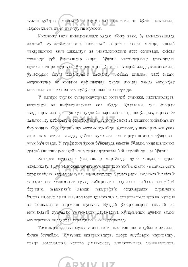 асосан қуйдаги ижтимоий ва футуролог аҳамиятга эга бўлган масалалар таҳлил қилинганлигини кўриш мумкин: Инсоният янги цивилизацияга қадам қўйяр экан, бу цивилизацияда оилавий муносабатларнинг ноаънавий жараёни юзага келади, ишлаб чиқаришнинг янги шакллари ва технологиясига асос солинади, сиёсат соҳасида туб ўзгаришлар содир бўлади, инсонларнинг психологик муносабатлари мураккаб ўзгаришларни ўз ичига қамраб олади, мамлакатлар ўртасидаги барча соҳалардаги алоқалар глобаль аҳамият касб этади, маданиятлар ва миллий урф-одатлар, турли динлар ҳамда маърифат масканларининг фаолияти туб ўзгаришларга юз тутади. У илгари сурган супериндустриал инқилоб очликка, хасталикларга, жаҳолатга ва шафқатсизликка чек қўяди. Қолаверса, тор фикрли ақидапарастларнинг тушкун руҳли башоратларига қарши ўлароқ, тараққиёт одамни тор қобиқларга солиб қўймайди, уни жонсиз ва кишини қийнайдиган бир хиллик қўйнида яшашга маҳкум этмайди. Аксинча, у шахс ривожи учун янги имкониятлар очади, ҳаётни қувончлар ва саргузаштларга тўлдириш учун йўл очади. У турфа хил ёрқин бўёқларда намоён бўлади, унда шахснинг гуллаб-яшнаши учун ҳайрон қоларли даражада бой истиқболга эга бўлади. Ҳозирги мураккаб ўзгаришлар жараёнида дунё халқлари турли воқеликларга дуч келмоқда. Булар жумласига, илмий-техник ва технологик тараққиётни жадаллашуви, мамлакатлар ўртасидаги ижтимоий-сиёсий алоқаларни такомиллашуви, ахборотлар оқимини тобора кенгайиб бориши, маънавий ҳамда маърифий соҳалардаги стратегик ўзгаришларга эришиш, халқаро ҳавфсизлик, терроризмга қарши кураш ва бошқаларни киритиш мумкин. Бундай ўзгаришларни миллий ва минтақавий ҳудуддан умумжаҳон даражасига кўтарилиши дунёни яхлит манзарасини зиддиятли ҳарактерини акс эттирмоқда. Тоффлер маданият муассасаларини ташкил топишини қуйдаги омиллар билан боғлайди. “ Ҳукумат вазирликлари, спорт клублари, черковлар, савдо палаталари, касаба уюшмалар, профессионал ташкилотлар, 