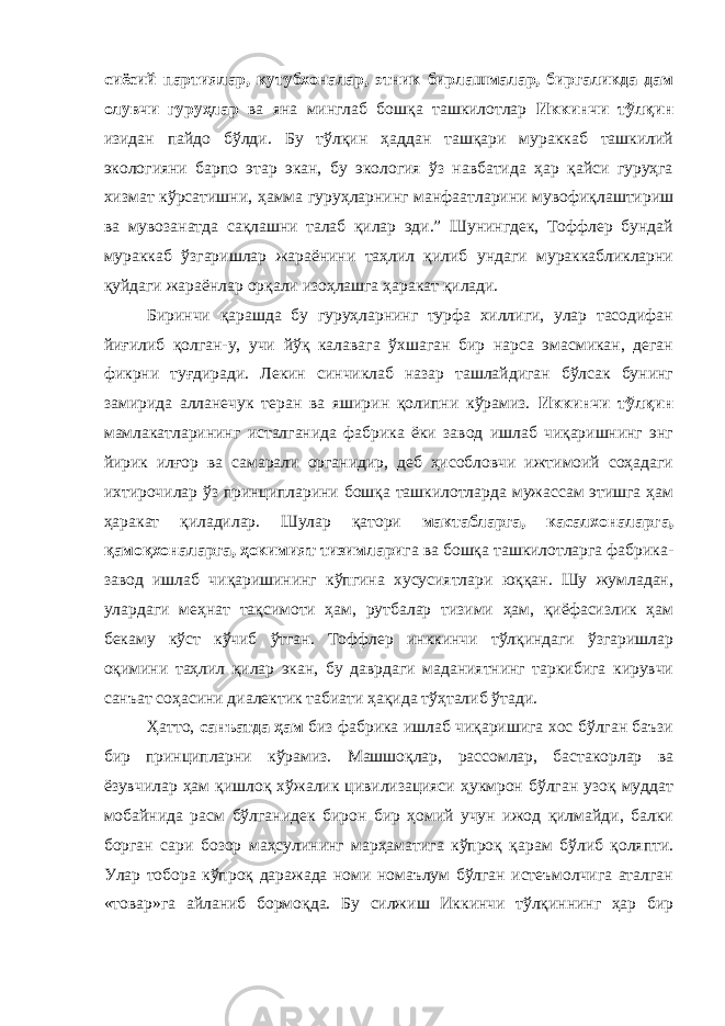 сиёсий партиялар, кутубхоналар, этник бирлашмалар, биргаликда дам олувчи гуруҳлар ва яна минглаб бошқа ташкилотлар Иккинчи тўлқин изидан пайдо бўлди. Бу тўлқин ҳаддан ташқари мураккаб ташкилий экологияни барпо этар экан, бу экология ўз навбатида ҳар қайси гуруҳга хизмат кўрсатишни, ҳамма гуруҳларнинг манфаатларини мувофиқлаштириш ва мувозанатда сақлашни талаб қилар эди.” Шунингдек, Тоффлер бундай мураккаб ўзгаришлар жараёнини таҳлил қилиб ундаги мураккабликларни қуйдаги жараёнлар орқали изоҳлашга ҳаракат қилади. Биринчи қарашда бу гуруҳларнинг турфа хиллиги, улар тасодифан йиғилиб қолган-у, учи йўқ калавага ўхшаган бир нарса эмасмикан, деган фикрни туғдиради. Лекин синчиклаб назар ташлайдиган бўлсак бунинг замирида алланечук теран ва яширин қолипни кўрамиз. Иккинчи тўлқин мамлакатларининг исталганида фабрика ёки завод ишлаб чиқаришнинг энг йирик илғор ва самарали органидир, деб ҳисобловчи ижтимоий соҳадаги ихтирочилар ўз принципларини бошқа ташкилотларда мужассам этишга ҳам ҳаракат қиладилар. Шулар қатори мактабларга, касалхоналарга, қамоқхоналарга, ҳокимият тизимлари га ва бошқа ташкилотларга фабрика- завод ишлаб чиқаришининг кўпгина хусусиятлари юққан. Шу жумладан, улардаги меҳнат тақсимоти ҳам, рутбалар тизими ҳам, қиёфасизлик ҳам бекаму кўст кўчиб ўтган. Тоффлер инккинчи тўлқиндаги ўзгаришлар оқимини таҳлил қилар экан, бу даврдаги маданиятнинг таркибига кирувчи санъат соҳасини диалектик табиати ҳақида тўҳталиб ўтади. Ҳатто, санъатда ҳам биз фабрика ишлаб чиқаришига хос бўлган баъзи бир принципларни кўрамиз. Машшоқлар, рассомлар, бастакорлар ва ёзувчилар ҳам қишлоқ хўжалик цивилизацияси ҳукмрон бўлган узоқ муддат мобайнида расм бўлганидек бирон бир ҳомий учун ижод қилмайди, балки борган сари бозор маҳсулининг марҳаматига кўпроқ қарам бўлиб қоляпти. Улар тобора кўпроқ даражада номи номаълум бўлган истеъмолчига аталган «товар»га айланиб бормоқда. Бу силжиш Иккинчи тўлқиннинг ҳар бир 