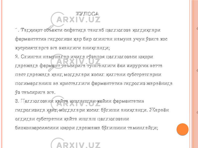 ХУЛОСА 1. Тадқиқот объекти сифатида танлаб целлюлоза қолдиқлари ферментатив гидролизи ҳар бир олинган намуна учун ўзига хос хусусиятларга эга эканлиги аниқланди; 2. Олинган намуналар ичида ғўзапоя целлюлозаси юқори даражада фермент таъсирига тушганлиги ёки хирургик ватта паст даражада қанд моддалари хосил қилгани субстратларни полимерланиш ва кристаллиги ферментатив гидролиз жараёнида ўз таъсирига эга. 3. Целлюлозани қайта ишлашдан кейин ферментатив гидролизида қанд моддалари хосил бўлиши аниқланди. Жараён олдидан субстратни қайта ишлаш целлюлозани биоконверсиясини юқори даражажа бўлишини таминлайди; 