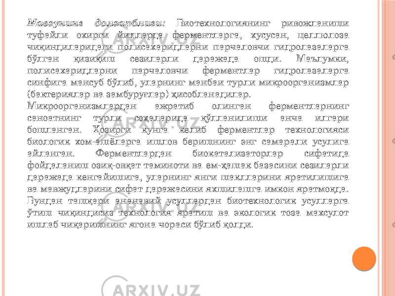 Мавзунинг долзарблиги: Биотехнологиянинг ривожланиши туфайли охирги йилларда ферментларга, хусусан, целлюлоза чиқиндиларидаги полисахаридларни парчаловчи гидролазаларга бўлган қизиқиш сезиларли даражада ошди. Маълумки, полисахаридларни парчаловчи ферментлар гидролазаларга синфига мансуб бўлиб, уларнинг манбаи турли микроорганизмлар (бактериялар ва замбуруғлар) ҳисобланадилар. Микроорганизмлардан ажратиб олинган ферментларнинг саноатнинг турли соҳаларида қўлланилиши анча илгари бошланган. Ҳозирги кунга келиб ферментлар технологияси биологик хом-ашёларга ишлов беришнинг энг самарали усулига айланган. Ферментлардан биокатализаторлар сифатида фойдаланиш озиқ-овқат таминоти ва ем-ҳашак базасини сезиларли даражада кенгайишига, уларнинг янги шаклларини яратилишига ва мавжудларини сифат даражасини яхшилашга имкон яратмоқда. Бундан ташқари ананавий усуллардан биотехнологик усулларга ўтиш чиқиндисиз технология яратиш ва экологик тоза махсулот ишлаб чиқаришнинг ягона чораси бўлиб қолди. 