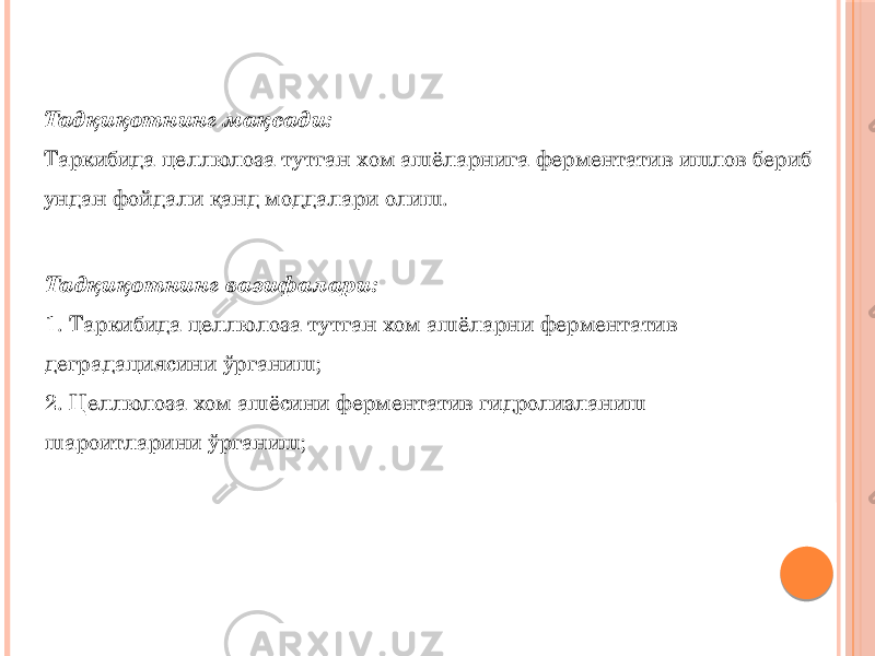 Тадқиқотнинг мақсади: Таркибида целлюлоза тутган хом ашёларнига ферментатив ишлов бериб ундан фойдали қанд моддалари олиш. Тадқиқотнинг вазифалари: 1. Таркибида целлюлоза тутган хом ашёларни ферментатив деградациясини ўрганиш; 2. Целлюлоза хом ашёсини ферментатив гидролизланиш шароитларини ўрганиш; 