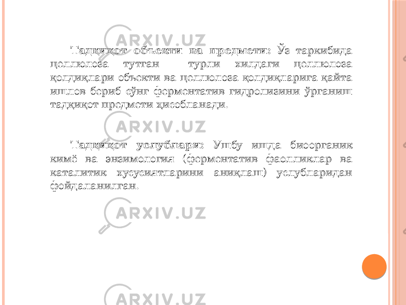 Тадқиқот объекти ва предмети: Ўз таркибида целлюлоза тутган турли хилдаги целлюлоза қолдиқлари объекти ва целлюлоза қолдиқларига қайта ишлов бериб сўнг ферментатив гидролизини ўрганиш тадқиқот предмети ҳисобланади. Тадқиқот услублари: Ушбу ишда биоорганик кимё ва энзимология (ферментатив фаолликлар ва каталитик хусусиятларини аниқлаш) услубларидан фойдаланилган. 