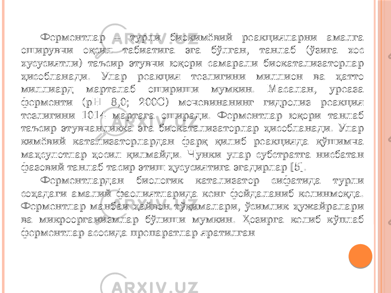 Ферментлар – турли биокимёвий реакцияларни амалга оширувчи оқсил табиатига эга бўлган, танлаб (ўзига хос хусусиятли) таъсир этувчи юқори самарали биокатализаторлар ҳисобланади. Улар реакция тезлигини миллион ва ҳатто миллиард марталаб ошириши мумкин. Масалан, уреаза ферменти (pH 8,0; 200C) мочевинанинг гидролиз реакция тезлигини 1014 мартага оширади. Ферментлар юқори танлаб таъсир этувчанликка эга биокатализаторлар ҳисобланади. Улар кимёвий катализаторлардан фарқ қилиб реакцияда қўшимча маҳсулотлар ҳосил қилмайди. Чунки улар субстратга нисбатан фазовий танлаб тасир этиш ҳусусиятига эгадирлар [5]. Ферментлардан биологик катализатор сифатида турли соҳадаги амалий фаолиятларида кенг фойдаланиб келинмоқда. Ферментлар манбаи ҳайвон тўқималари, ўсимлик ҳужайралари ва микроорганизмлар бўлиши мумкин. Ҳозирга келиб кўплаб ферментлар асосида препаратлар яратилган 