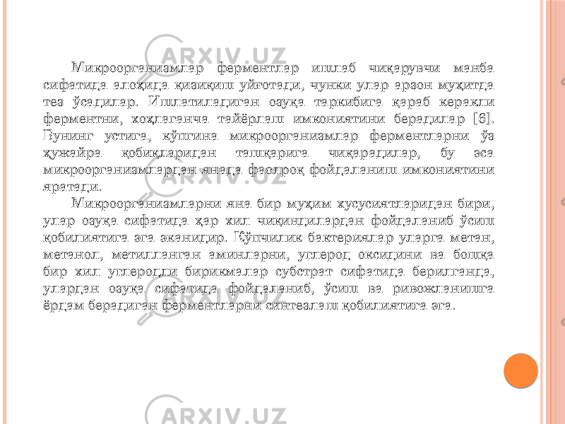 Микроорганизмлар ферментлар ишлаб чиқарувчи манба сифатида алоҳида қизиқиш уйғотади, чунки улар арзон муҳитда тез ўсадилар. Ишлатиладиган озуқа таркибига қараб керакли ферментни, хоҳлаганча тайёрлаш имкониятини берадилар [6]. Бунинг устига, кўпгина микроорганизмлар ферментларни ўз ҳужайра қобиқларидан ташқарига чиқарадилар, бу эса микроорганизмлардан янада фаолроқ фойдаланиш имкониятини яратади. Микроорганизмларни яна бир муҳим хусусиятларидан бири, улар озуқа сифатида ҳар хил чиқиндилардан фойдаланиб ўсиш қобилиятига эга эканидир. Кўпчилик бактериялар уларга метан, метанол, метилланган аминларни, углерод оксидини ва бошқа бир хил углеродли бирикмалар субстрат сифатида берилганда, улардан озуқа сифатида фойдаланиб, ўсиш ва ривожланишга ёрдам берадиган ферментларни синтезлаш қобилиятига эга. 