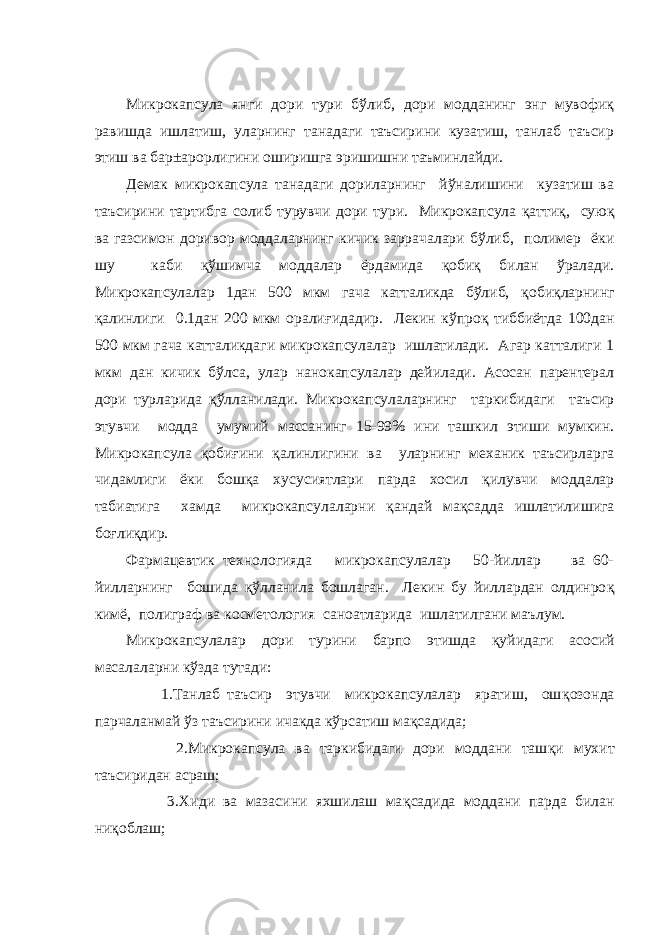 Микрокапсула янги дори тури бўлиб, дори модданинг энг мувофиқ равишда ишлатиш, уларнинг танадаги таъсирини кузатиш, танлаб таъсир этиш ва бар±арорлигини оширишга эришишни таъминлайди. Демак микрокапсула танадаги дориларнинг йўналишини кузатиш ва таъсирини тартибга солиб турувчи дори тури. Микрокапсула қ атти қ , сую қ ва газсимон доривор моддаларнинг кичик заррачалари бўлиб , полимер ёки шу каби қў шимча моддалар ёрдамида қ оби қ билан ўралади. Микрокапсулалар 1дан 500 мкм гача катталикда бўлиб, қо биқларнинг қ алинлиги 0.1дан 200 мкм орали ғ идадир. Лекин кўпро қ тиббиётда 100дан 500 мкм гача катталикдаги микрокапсулалар ишлатилади. Агар катталиги 1 мкм дан кичик бўлса , улар нанокапсулалар дейилади. Асосан парентерал дори турларида қў лланилади. Микрокапсулаларнинг таркибидаги таъсир этувчи модда умумий массанинг 15-99% ини ташкил этиши мумкин. Микрокапсула қ оби ғ ини қ алинлигини ва уларнинг механик таъсирларга чидамлиги ёки бош қ а хусусиятлари парда хосил қ илувчи моддалар табиатига хамда микрокапсулаларни қ андай ма қ садда ишлатилишига бо ғ ли қ дир. Фармацевтик технологияда микрокапсулалар 50-йиллар ва 60- йилларнинг бошида қў лланила бошлаган. Лекин бу йиллардан олдинро қ кимё, полиграф ва косметология саноатларида ишлатилгани маълум. Микрокапсулалар дори турини барпо этишда қ уйидаги асосий масалаларни кўзда тутади: 1.Танлаб таъсир этувчи микрокапсулалар яратиш, ош қ озонда парчаланмай ўз таъсирини ичакда кўрсатиш ма қ садида; 2.Микрокапсула ва таркибидаги дори моддани таш қ и мухит таъсиридан асраш; 3.Хиди ва мазасини яхшилаш ма қ садида моддани парда билан ни қ облаш; 