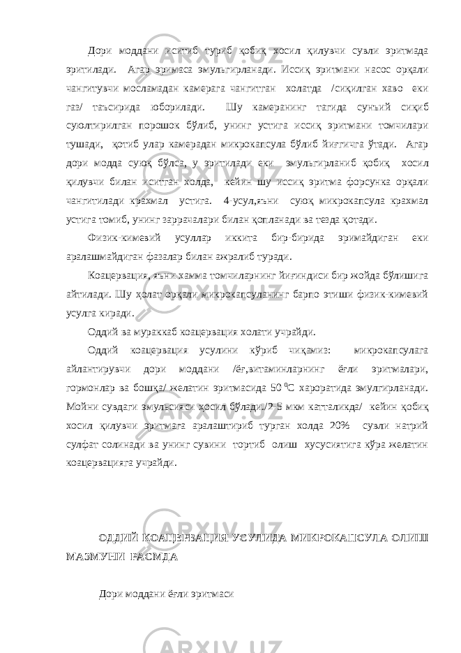 Дори моддани иситиб туриб қ оби қ хосил қ илувчи сувли эритмада эритилади. Агар эримаса эмульгирланади. Исси қ эритмани насос ор қ али чангитувчи мосламадан камерага чангитган холатда /си қ илган хаво еки газ/ таъсирида юборилади. Шу камеранинг тагида сунъий си қ иб суюлтирилган порошок бўлиб , унинг устига исси қ эритмани томчилари тушади, қ отиб улар камерадан микрокапсула бўлиб йи ғ гичга ўтади. Агар дори модда сую қ бўлса , у эритилади еки эмульгирланиб қ оби қ хосил қ илувчи билан иситган холда, кейин шу исси қ эритма форсунка ор қ али чангитилади крахмал устига. 4-усул,яъни сую қ микрокапсула крахмал устига томиб, унинг заррачалари билан қ опланади ва тезда қ отади. Физик-кимевий усуллар иккита бир-бирида эримайдиган еки аралашмайдиган фазалар билан ажралиб туради. Коацервация, яъни хамма томчиларнинг йи ғ индиси бир жойда бўлишига айтилади. Шу ҳ олат ор қ али микрокапсуланинг барпо этиши физик-кимевий усулга киради. Оддий ва мураккаб коацервация холати учрайди. Оддий коацервация усулини кўриб чи қ амиз: микрокапсулага айлантирувчи дори моддани /ё ғ ,витаминларнинг ёғли эритмалари, гормонлар ва бош қ а/ желатин эритмасида 50   0 С хароратида эмулгирланади. Мойни сувдаги эмульсияси ҳ осил бўлади./2-5 мкм катталикда/ кейин қ оби қ хосил қи лувчи эритмага аралаштириб турган холда 20% сувли натрий сулфат солинади ва унинг сувини тортиб олиш хусусиятига кўра желатин коацервацияга учрайди. ОДДИЙ КОАЦЕРВАЦИЯ УСУЛИДА МИКРОКАПСУЛА ОЛИШ МАЗМУНИ РАСМДА Дори моддани ё ғ ли эритмаси 