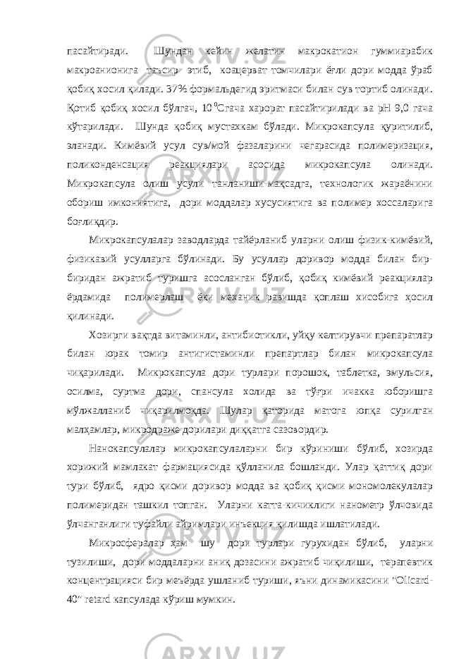 пасайтиради. Шундан кейин желатин макрокатион гуммиарабик макроанионига таъсир этиб, коацерват томчилари ёғли дори модда ўраб қобиқ хосил қилади. 37% формальдегид эритмаси билан сув тортиб олинади. Қотиб қобиқ хосил бўлгач, 10   0 Сгача харорат пасайтирилади ва рН 9,0 гача кўтарилади. Шунда қобиқ мустахкам бўлади. Микрокапсула қуритилиб, эланади. Кимёвий усул сув/мой фазаларини чегарасида полимеризация, поликонденсация реакциялари асосида микрокапсула олинади. Микрокапсула олиш усули танланиши-мақсадга, технологик жараёнини обориш имкониятига, дори моддалар хусусиятига ва полимер хоссаларига боғлиқдир. Микрокапсулалар заводларда тайёрланиб уларни олиш физик-кимёвий, физикавий усулларга бўлинади. Бу усуллар доривор модда билан бир- биридан ажратиб туришга асосланган бўлиб, қобиқ кимёвий реакциялар ёрдамида полимерлаш ёки механик равишда қоплаш хисобига ҳосил қилинади. Хозирги вақтда витаминли, антибиотикли, уйқу келтирувчи препаратлар билан юрак томир антигистаминли препартлар билан микрокапсула чиқарилади. Микрокапсула дори турлари порошок, таблетка, эмульсия, осилма, суртма дори, спансула холида ва тўғри ичакка юборишга мўлжалланиб чиқарилмоқда. Шулар қаторида матога юпқа сурилган малҳамлар, микродраже дорилари диққатга сазовордир. Нанокапсулалар микрокапсулаларни бир кўриниши бўлиб, хозирда хорижий мамлакат фармациясида қўлланила бошланди. Улар қаттиқ дори тури бўлиб, ядро қисми доривор модда ва қобиқ қисми мономолекулалар полимеридан ташкил топган. Уларни катта-кичиклиги нанометр ўлчовида ўлчанганлиги туфайли айримлари инъекция қилишда ишлатилади. Микросфералар ҳам шу дори турлари гурухидан бўлиб, уларни тузилиши, дори моддаларни аниқ дозасини ажратиб чиқилиши, терапевтик концентрацияси бир меъёрда ушланиб туриши, яъни динамикасини &#34;Olicard- 40&#34; retard капсулада кўриш мумкин. 