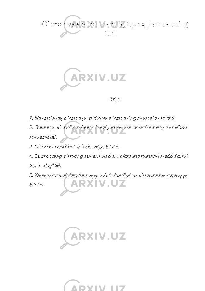 O`rmon va shamol, namlik, tuproq hamda uning turi R е ja: 1. Shamolning o`rmonga ta&#39;siri va o`rmonning shamolga ta&#39;siri. 2. Suvning o`simlik uchun ahamiyati va daraxt turlarining namlikka munosabati. 3. O`rmon namlikning balansiga ta&#39;siri. 4. Tuproqning o`rmonga ta&#39;siri va daraxtlarning min е ral moddalarini ist е &#39;mol qilish. 5. Daraxt turlarining tuproqqa talabchanligi va o`rmonning tuproqqa ta&#39;siri. 