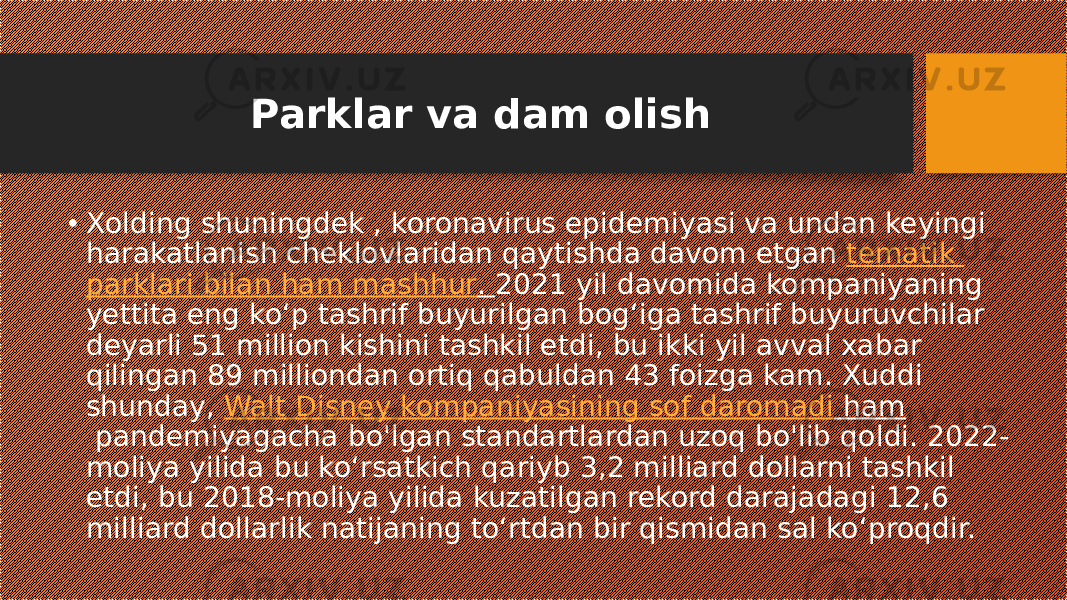 Parklar va dam olish • Xolding shuningdek , koronavirus epidemiyasi va undan keyingi harakatlanish cheklovlaridan qaytishda davom etgan  tematik parklari bilan ham mashhur .  2021 yil davomida kompaniyaning yettita eng koʻp tashrif buyurilgan bogʻiga tashrif buyuruvchilar deyarli 51 million kishini tashkil etdi, bu ikki yil avval xabar qilingan 89 milliondan ortiq qabuldan 43 foizga kam. Xuddi shunday,  Walt Disney kompaniyasining sof daromadi ham  pandemiyagacha bo&#39;lgan standartlardan uzoq bo&#39;lib qoldi. 2022- moliya yilida bu ko‘rsatkich qariyb 3,2 milliard dollarni tashkil etdi, bu 2018-moliya yilida kuzatilgan rekord darajadagi 12,6 milliard dollarlik natijaning to‘rtdan bir qismidan sal ko‘proqdir. 