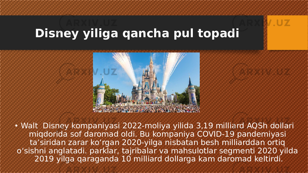 Disney yiliga qancha pul topadi • Walt Disney kompaniyasi 2022-moliya yilida 3,19 milliard AQSh dollari miqdorida sof daromad oldi. Bu kompaniya COVID-19 pandemiyasi taʼsiridan zarar koʻrgan 2020-yilga nisbatan besh milliarddan ortiq oʻsishni anglatadi. parklar, tajribalar va mahsulotlar segmenti 2020 yilda 2019 yilga qaraganda 10 milliard dollarga kam daromad keltirdi. 