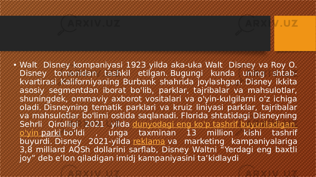 • Walt Disney kompaniyasi 1923 yilda aka-uka Walt Disney va Roy O. Disney tomonidan tashkil etilgan. Bugungi kunda uning shtab- kvartirasi Kaliforniyaning Burbank shahrida joylashgan. Disney ikkita asosiy segmentdan iborat bo&#39;lib, parklar, tajribalar va mahsulotlar, shuningdek, ommaviy axborot vositalari va o&#39;yin-kulgilarni o&#39;z ichiga oladi. Disneyning tematik parklari va kruiz liniyasi parklar, tajribalar va mahsulotlar bo&#39;limi ostida saqlanadi. Florida shtatidagi Disneyning Sehrli Qirolligi 2021 yilda  dunyodagi eng ko&#39;p tashrif buyuriladigan o&#39;yin parki  bo&#39;ldi , unga taxminan 13 million kishi tashrif buyurdi. Disney 2021-yilda  reklama  va marketing kampaniyalariga 3,8 milliard AQSh dollarini sarflab, Disney Waltni “Yerdagi eng baxtli joy” deb e’lon qiladigan imidj kampaniyasini ta’kidlaydi 