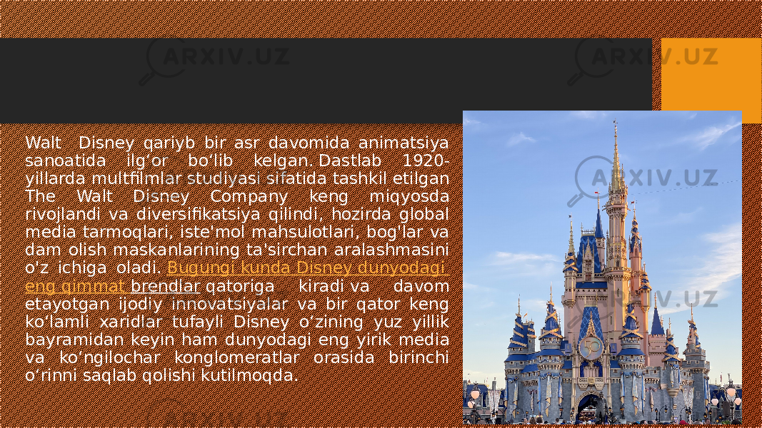 Walt Disney qariyb bir asr davomida animatsiya sanoatida ilg‘or bo‘lib kelgan. Dastlab 1920- yillarda multfilmlar studiyasi sifatida tashkil etilgan The Walt Disney Company keng miqyosda rivojlandi va diversifikatsiya qilindi, hozirda global media tarmoqlari, iste&#39;mol mahsulotlari, bog&#39;lar va dam olish maskanlarining ta&#39;sirchan aralashmasini o&#39;z ichiga oladi.  Bugungi kunda Disney dunyodagi eng qimmat brendlar  qatoriga kiradi va davom etayotgan ijodiy innovatsiyalar va bir qator keng koʻlamli xaridlar tufayli Disney oʻzining yuz yillik bayramidan keyin ham dunyodagi eng yirik media va koʻngilochar konglomeratlar orasida birinchi oʻrinni saqlab qolishi kutilmoqda. 