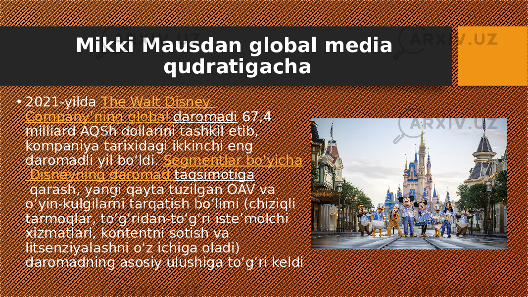 Mikki Mausdan global media qudratigacha • 2021-yilda  The Walt Disney Company’ning global daromadi  67,4 milliard AQSh dollarini tashkil etib, kompaniya tarixidagi ikkinchi eng daromadli yil bo‘ldi.  Segmentlar bo&#39;yicha Disneyning daromad taqsimotiga  qarash, yangi qayta tuzilgan OAV va oʻyin-kulgilarni tarqatish boʻlimi (chiziqli tarmoqlar, toʻgʻridan-toʻgʻri isteʼmolchi xizmatlari, kontentni sotish va litsenziyalashni oʻz ichiga oladi) daromadning asosiy ulushiga toʻgʻri keldi 