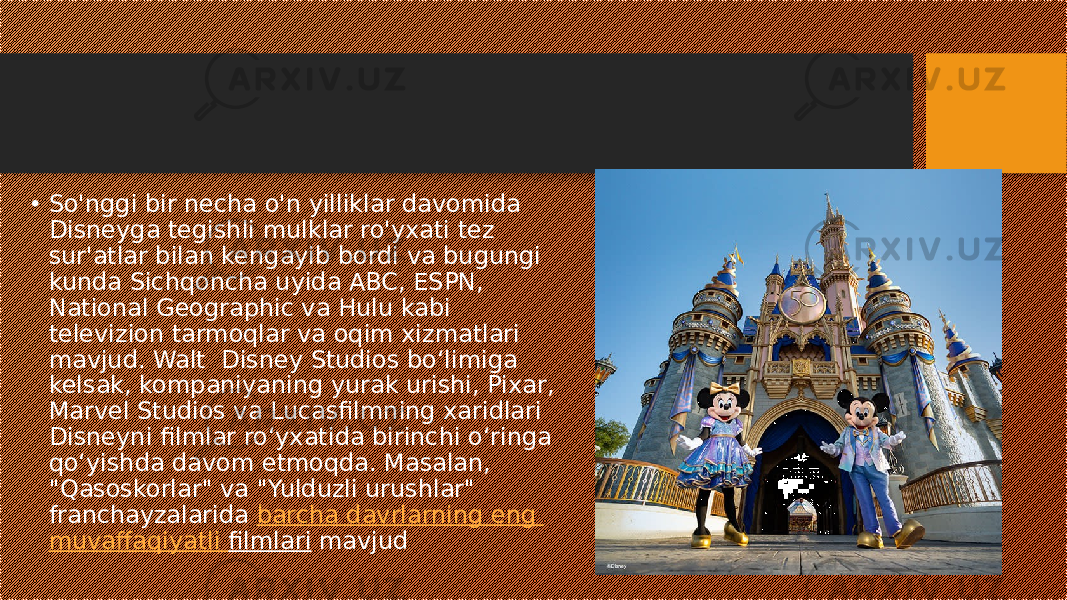 • So&#39;nggi bir necha o&#39;n yilliklar davomida Disneyga tegishli mulklar ro&#39;yxati tez sur&#39;atlar bilan kengayib bordi va bugungi kunda Sichqoncha uyida ABC, ESPN, National Geographic va Hulu kabi televizion tarmoqlar va oqim xizmatlari mavjud. Walt Disney Studios bo‘limiga kelsak, kompaniyaning yurak urishi, Pixar, Marvel Studios va Lucasfilmning xaridlari Disneyni filmlar ro‘yxatida birinchi o‘ringa qo‘yishda davom etmoqda. Masalan, &#34;Qasoskorlar&#34; va &#34;Yulduzli urushlar&#34; franchayzalarida  barcha davrlarning eng muvaffaqiyatli filmlari  mavjud  