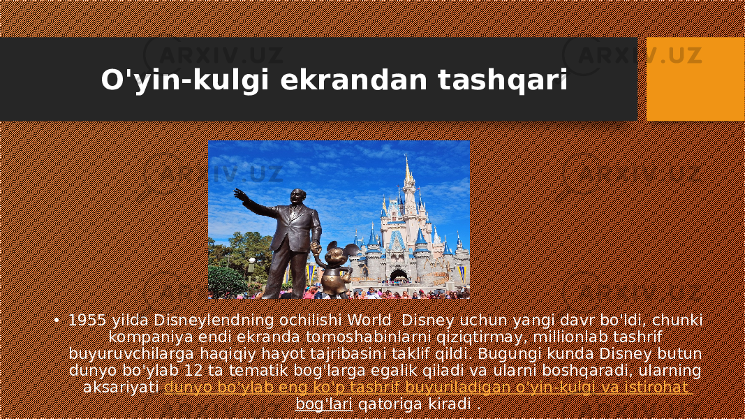 O&#39;yin-kulgi ekrandan tashqari • 1955 yilda Disneylendning ochilishi World Disney uchun yangi davr bo&#39;ldi, chunki kompaniya endi ekranda tomoshabinlarni qiziqtirmay, millionlab tashrif buyuruvchilarga haqiqiy hayot tajribasini taklif qildi. Bugungi kunda Disney butun dunyo bo&#39;ylab 12 ta tematik bog&#39;larga egalik qiladi va ularni boshqaradi, ularning aksariyati  dunyo bo&#39;ylab eng ko&#39;p tashrif buyuriladigan o&#39;yin-kulgi va istirohat bog&#39;lari  qatoriga kiradi . 