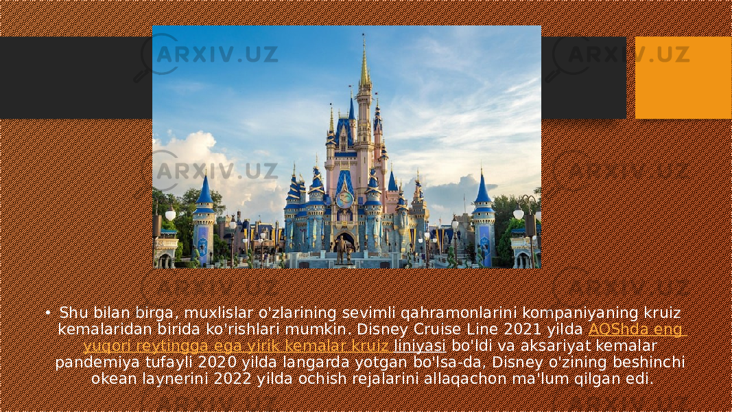 • Shu bilan birga, muxlislar o&#39;zlarining sevimli qahramonlarini kompaniyaning kruiz kemalaridan birida ko&#39;rishlari mumkin. Disney Cruise Line 2021 yilda  AQShda eng yuqori reytingga ega yirik kemalar kruiz liniyasi  bo&#39;ldi va aksariyat kemalar pandemiya tufayli 2020 yilda langarda yotgan bo&#39;lsa-da, Disney o&#39;zining beshinchi okean laynerini 2022 yilda ochish rejalarini allaqachon ma&#39;lum qilgan edi. 