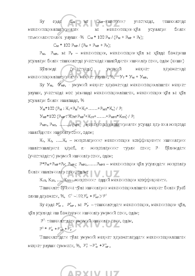 Бу ерда С М ва С МР –ишчининг участкада, ташкилотда механизациялаштирилган ва механизация-қўл усуллари билан таъминланганлик улуши -% С М * 100 Р М / (Р М + Р МР + Р Р ); С М * 100 Р МР / (Р М + Р МР + Р Р ); Р М , Р МР , ва Р Р – механизация, механизация-қўл ва қўлда бажариш усуллари билан ташкилотда участкада ишлайдиган ишчилар сони, одам (киши) Бўлимда (участкада) умумий меҳнат ҳаражатида механизациялаштирилган меҳнат улуши, %, У Т * У М + У МР , Бу У М , У МР , - умумий меҳнат ҳаражатида механизациялашган меҳнат улуши, участкада мос равишда механизациялашган, механизация-қўл ва қўл усуллари билан ишлашда, % У М *100 (Р М : К 1 +Р М 2 +К 2 +……+Р МП *К п ) / Р; У МР *100 (Р МР : К 1П +Р МР 2 +К 2П +……+Р МРП *К ПП ) / Р; Р МР1 , Р М2 , ……., Р МП - механизациялаштирилган усулда ҳар-хил жиҳозда ишлайдиган ишчилар сони, одам; К 1 , К 2 , …..К п – жиҳозларнинг механизация коэффициенти ишчиларни ишлатишларига қараб, п- жиҳозларнинг турли сони; Р- бўлимдаги (участкадаги) умумий ишчилар сони, одам; Р*Р М +Р МР +Р Р ; Р МР1 ; Р МР2 ,……Р МРП – механизация-қўл усулидаги жиҳозлар билан ишловчилар сони, одам; К 1П , К 2П , …, К ПП – жиҳознинг оддий механизация коэффициенти. Ташкилот бўйича тўла ишчиларни механизациялашган меҳнат билан ўраб олиш даражаси, %, 1 1 1 1 /) ( 100 Р Р Р С МР М   Бу ерда 1МР , 1МРР , ва 1РР – ташкилотдаги механизация, механизация-қўл, қўл усулида иш бажарувчи ишчилар умумий сони, одам; Р 1 - ташкилотдаги умумий ишчилар сони, одам, Р 1 * 1 1 1 Р МР М Р Р Р   Ташкилотдаги тўла умумий меҳнат ҳаражатлардаги механизациялашган меҳнат улуши суммаси, %, 1 1 1 МР М Т У У У   , 