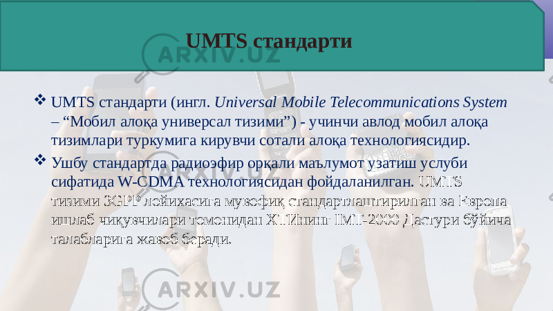  UMTS стандарти (ингл. Universal Mobile Telecommunications System – “Мобил алоқа универсал тизими”) - учинчи авлод мобил алоқа тизимлари туркумига кирувчи сотали алоқа технологиясидир.  Ушбу стандартда радиоэфир орқали маълумот узатиш услуби сифатида W-CDMA технологиясидан фойдаланилган. UMTS тизими 3GPP лойихасига мувофиқ стандартлаштирилган ва Европа ишлаб чиқувчилари томонидан ХТИнинг IMT-2000 Дастури бўйича талабларига жавоб беради. UMTS стандарти 