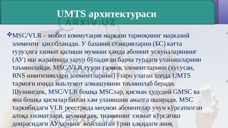  MSC/VLR – мобил коммутация маркази тармоқнинг марказий элементи ҳисобланади. У базавий станцияларни (БС) катта гуруҳига хизмат қилиши мумкин ҳамда абонент ускуналарининг (АУ) иш жараёнида зарур бўладиган барча турдаги уланишларини таъминлайди. MSC/VLR турли тармоқ элементларини (хусусан, RNS нимтизимлари элементларини) ўзаро улаган ҳолда UMTS тармоғи ичида маълумот алмашувини таъминлаб беради. Шунингдек, MSC/VLR бошқа MSCлар, қисман ҳудудий GMSC ва яна бошқа қисмлар билан хам уланишни амалга оширади. MSC таркибидаги VLR реестрида меҳмон абонентлар учун кўрсатилган алоқа хизматлари, шунингдек, тизимнинг хизмат кўрсатиш доирасидаги АУларнинг жойлашган ўрни ҳақидаги аниқ маълумотлар сақланади. UMTS архитектураси 