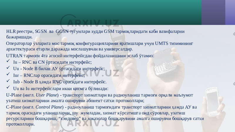 HLR реестри, SGSN ва GGSN тугунлари худди GSM тармоқларидаги каби вазифаларни бажаришади. Операторлар ўзларига мос тармоқ конфигурацияларини яратишлари учун UMTS тизимининг архитектураси етарли даражада мослашувчан ва универсалдир. UTRAN тармоғи 4та асосий интерфейсдан фойдаланишини эслаб ўтамиз:  Iu – RNC ва CN ўртасидаги интерфейс;  Uu - Node B билан АУ ўртасидаги интерфейс;  Iur – RNCлар орасидаги интерфейс;  Iub - Node B ҳамда RNC орасидаги интерфейс.  Uu ва Iu интерфейслари икки қисмга бўлинади: U-Plane (ингл. User Plane ) - транспорт хизматлари ва радиоуланиш тармоғи орқали маълумот узатиш хизматларини амалга оширувчи абонент сатхи протоколлари; С-Plane (ингл. Сontrol Plane ) - радиоуланиш тармоғидаги транспорт хизматларини ҳамда АУ ва тармоқ орасидаги уланишларни, шу жумладан, хизмат кўрсатишга оид сўровлар, узатиш ресурсларини бошқариш, “хэндовер” ва хоказолар бошқарувини амалга оширувчи бошқарув сатхи протоколлари. 