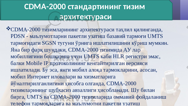  CDMA-2000 тизимларининг архитектураси таҳлил қилинганда, PDSN - маълумотларни пакетли узатиш базавий тармоғи UMTS тармоғидаги SGSN тугуни ўрнига ишлатилишини кўриш мумкин. Яна бир фарқ шундаки, CDMA-2000 тизимида АУ лар мобиллигини бошқариш учун UMTS каби HLR регистри эмас, балки Mobile IP протоколининг кенгайтирилган версияси ишлатилади. Бу эса, янги мобил алоқа тармокларини, асосан, мобил Интернет иловалари ва хизматларига йўналтирилганлигини ҳисобга олганда, CDMA-2000 тизимларининг шубхасиз авзаллиги ҳисобланади. Шу билан бирга, UMTS ва CDMA-2000 тизимларида оммавий фойдаланиш телефон тармоқларига ва маълумотни пакетли узатиш тармоқларига уланишда ўхшашлик мавжуд. CDMA-2000 стандартининг тизим архитектураси 