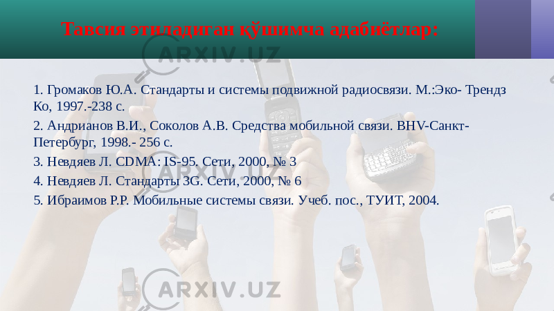 1. Громаков Ю.А. Стандарты и системы подвижной радиосвязи. М.:Эко- Трендз Ко, 1997.-238 с. 2. Андрианов В.И., Соколов А.В. Средства мобильной связи. ВНV-Санкт- Петербург, 1998.- 256 с. 3. Невдяев Л. CDMA: IS-95. Сети, 2000, № 3 4. Невдяев Л. Стандарты 3G. Сети, 2000, № 6 5. Ибраимов Р.Р. Мобильные системы связи. Учеб. пос., ТУИТ, 2004. Тавсия этиладиган қўшимча адабиётлар: 