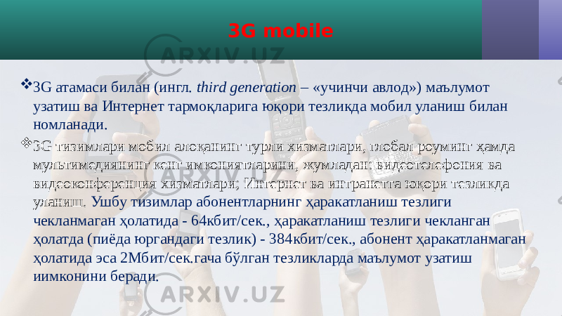 3G mobile  3G атамаси билан (ингл. third generation – «учинчи авлод») маълумот узатиш ва Интернет тармоқларига юқори тезликда мобил уланиш билан номланади.  3G тизимлари мобил алоқанинг турли хизматлари, глобал роуминг ҳамда мультимедиянинг кенг имкониятларини, жумладан: видеотелефония ва видеоконференция хизматлари; Интернет ва интранетга юқори тезликда уланиш. Ушбу тизимлар абонентларнинг ҳаракатланиш тезлиги чекланмаган ҳолатида - 64кбит/сек., ҳаракатланиш тезлиги чекланган ҳолатда (пиёда юргандаги тезлик) - 384кбит/сек., абонент ҳаракатланмаган ҳолатида эса 2Мбит/сек.гача бўлган тезликларда маълумот узатиш иимконини беради. 