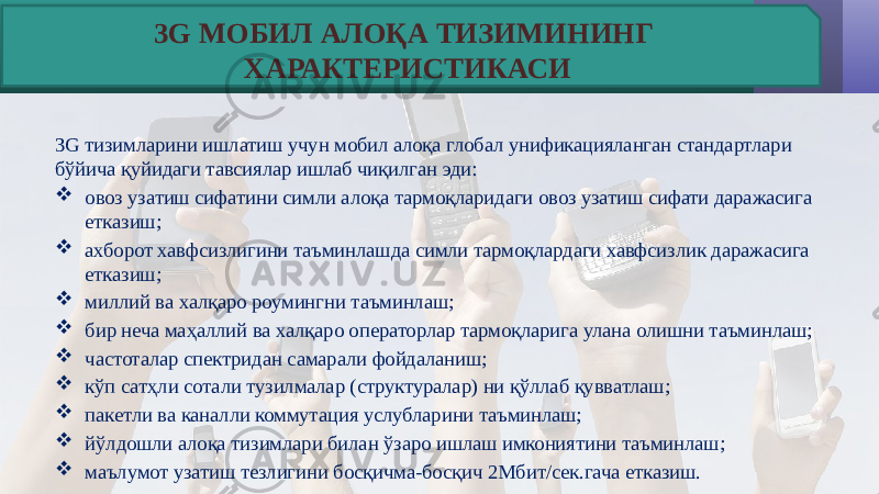 3G тизимларини ишлатиш учун мобил алоқа глобал унификацияланган стандартлари бўйича қуйидаги тавсиялар ишлаб чиқилган эди:  овоз узатиш сифатини симли алоқа тармоқларидаги овоз узатиш сифати даражасига етказиш;  ахборот хавфсизлигини таъминлашда симли тармоқлардаги хавфсизлик даражасига етказиш;  миллий ва халқаро роумингни таъминлаш;  бир неча маҳаллий ва халқаро операторлар тармоқларига улана олишни таъминлаш;  частоталар спектридан самарали фойдаланиш;  кўп сатҳли сотали тузилмалар (структуралар) ни қўллаб қувватлаш;  пакетли ва каналли коммутация услубларини таъминлаш;  йўлдошли алоқа тизимлари билан ўзаро ишлаш имкониятини таъминлаш;  маълумот узатиш тезлигини босқичма-босқич 2Мбит/сек.гача етказиш.  3G МОБИЛ АЛОҚА ТИЗИМИНИНГ ХАРАКТЕРИСТИКАСИ 