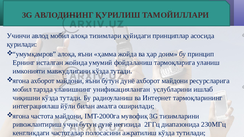 Учинчи авлод мобил алоқа тизимлари қуйидаги принциплар асосида қурилади:  “ умумқамров” алоқа, яъни «ҳамма жойда ва ҳар доим» бу принцип Ернинг исталган жойида умумий фойдаланиш тармоқларига уланиш имконияти мавжудлигини кўзда тутади.  ягона ахборот майдони, яъни бутун дунё ахборот майдони ресурсларига мобил тарзда уланишнинг унификацияланган услубларини ишлаб чиқишни кўзда тутади. Бу радиоуланиш ва Интернет тармоқларининг интеграциялаш йўли билан амалга оширилади;  ягона частота майдони, IMT-2000га мувофиқ 3G тизимларини ривожлантириш учун бутун дунё негизида 2ГГц диапазонида 230МГц кенгликдаги частоталар полосасини ажратилиш кўзда тутилади; 3G АВЛОДИНИНГ ҚУРИЛИШ ТАМОЙИЛЛАРИ 