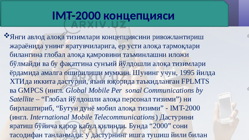  Янги авлод алоқа тизимлари концепциясини ривожлантириш жараёнида унинг яратувчиларига, ер усти алоқа тармоқлари билангина глобал алоқа қамровини таъминлашни иложи бўлмайди ва бу фақатгина сунъий йўлдошли алоқа тизимлари ёрдамида амалга оширилиши мумкин. Шунинг учун, 1995 йилда ХТИда иккита дастурни, яъни юқорида таъкидланган FPLMTS ва GMPCS (ингл. Global Mobile Per sonal Communications by Satellite – “Глобал йўлдошли алоқа персонал тизими”) ни бирлаштириб, “Бутун дунё мобил алоқа тизими” - IMT-2000 (ингл. International Mobile Telecommunications ) Дастурини яратиш бўйича қарор қабул қилинди. Бунда “2000” сони тасодифан танланмади: у дастурнинг ишга тушиш йили билан боғлиқ. IMT-2000 концепцияси 