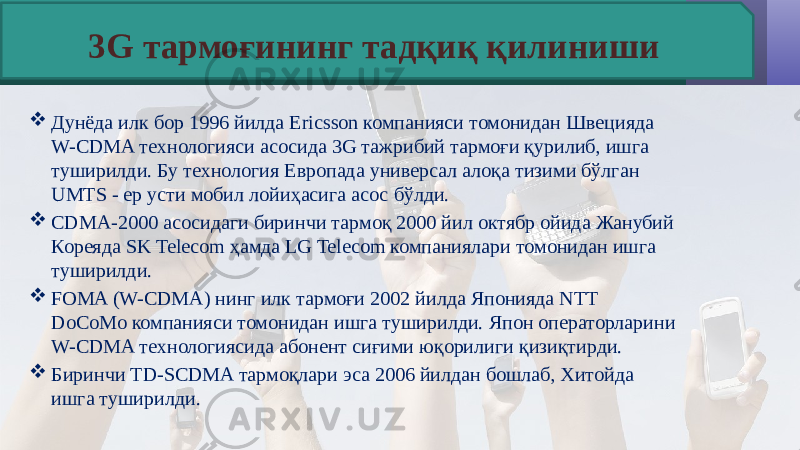  Дунёда илк бор 1996 йилда Ericsson компанияси томонидан Швецияда W-CDMA технологияси асосида 3G тажрибий тармоғи қурилиб, ишга туширилди. Бу технология Европада универсал алоқа тизими бўлган UMTS - ер усти мобил лойиҳасига асос бўлди.  CDMA-2000 асосидаги биринчи тармоқ 2000 йил октябр ойида Жанубий Кореяда SK Telecom ҳамда LG Telecom компаниялари томонидан ишга туширилди.  FOMA (W-CDMA) нинг илк тармоғи 2002 йилда Японияда NTT DoCoMo компанияси томонидан ишга туширилди. Япон операторларини W-CDMA технологиясида абонент сиғими юқорилиги қизиқтирди.  Биринчи TD-SCDMA тармоқлари эса 2006 йилдан бошлаб, Хитойда ишга туширилди. 3G тармоғининг тадқиқ қилиниши 