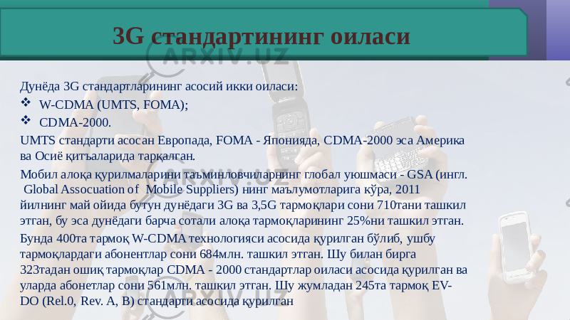 Дунёда 3G стандартларининг асосий икки оиласи:  W-CDMA (UMTS, FOMA);  CDMA-2000. UMTS стандарти асосан Европада, FOMA - Японияда, CDMA-2000 эса Америка ва Осиё қитъаларида тарқалган. Мобил алоқа қурилмаларини таъминловчиларнинг глобал уюшмаси - GSA (ингл. Global Assocuation of Mobile Suppliers) нинг маълумотларига кўра, 2011 йилнинг май ойида бутун дунёдаги 3G ва 3,5G тармоқлари сони 710тани ташкил этган, бу эса дунёдаги барча сотали алоқа тармоқларининг 25%ни ташкил этган. Бунда 400та тармоқ W-CDMA технологияси асосида қурилган бўлиб, ушбу тармоқлардаги абонентлар сони 684млн. ташкил этган. Шу билан бирга 323тадан ошиқ тармоқлар CDMA - 2000 стандартлар оиласи асосида қурилган ва уларда абонетлар сони 561млн. ташкил этган. Шу жумладан 245та тармоқ EV- DO (Rel.0, Rev. A, B) стандарти асосида қурилган 3G стандартининг оиласи 