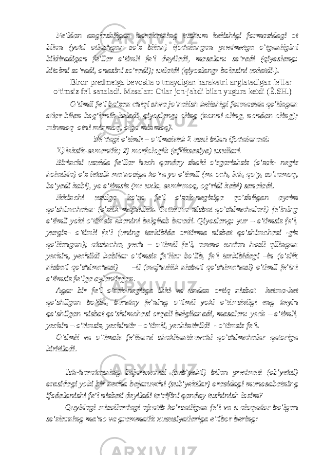 Fe&#39;ldan anglashilgan harakatning tushum kelishigi formasidagi ot bilan (yoki otlashgan so&#39;z bilan) ifodalangan predmetga o&#39;tganligini bildiradigan fe&#39;llar o&#39;timli fe&#39;l deyiladi, masalan: so&#39;radi (qiyoslang: kitobni so&#39;radi, onasini so&#39;radi); uxlatdi (qiyoslang: bolasini uxlatdi.). Biron predmetga bevosita o&#39;tmaydigan harakatni anglatadigan fe&#39;llar o&#39;timsiz fe&#39;l sanaladi. Masalan: Otlar jon-jahdi bilan yugura ketdi ( Ё .SH.) O&#39;timli fe&#39;l ba&#39;zan chiqi shva jo&#39;nalish kelishigi formasida qo&#39;llagan otlar bilan bog&#39;lanib keladi, qiyoslang: oling (nonni oling, nondan oling); minmoq otni minmoq, otga minmoq). Fe&#39;dagi o&#39;timli – o&#39;timsizlik 2 usul bilan ifodalanadi: 1) leksik-semantik; 2) morfologik (affiksasiya) usullari. Birinchi usulda fe&#39;llar hech qanday shakl o&#39;zgarishsiz (o&#39;zak- negiz holatida) o&#39;z leksik ma&#39;nosiga ko&#39;ra yo o&#39;timli (m: och, ich, qo&#39;y, so&#39;ramoq, bo&#39;yadi kabi), yo o&#39;timsiz (m: uxla, semirmoq, og&#39;ridi kabi) sanaladi. Ikkinchi usulga ko&#39;ra fe&#39;l o&#39;zak-negiziga qo&#39;shilgan ayrim qo&#39;shimchalar (o&#39;zlik majhullik. Orttirma nisbat qo&#39;shimchalari) fe&#39;lning o&#39;timli yoki o&#39;timsiz ekanini belgilab beradi. Qiyoslang: yur – o&#39;timsiz fe&#39;l, yurgiz– o&#39;timli fe&#39;l (uning tarkibida orttirma nisbat qo&#39;shimchasi -giz qo&#39;llangan); aksincha, yech – o&#39;timli fe&#39;l, ammo undan hosil qilingan yechin, yechildi kabilar o&#39;timsiz fe&#39;llar bo&#39;lib, fe&#39;l tarkibidagi –in (o&#39;zlik nisbati qo&#39;shimchasi) –il (majhullik nisbati qo&#39;shimchasi) o&#39;timli fe&#39;lni o&#39;timsiz fe&#39;lga aylantirgan. Agar bir fe&#39;l o&#39;zak-negizga ikki va undan ortiq nisbat ketma-ket qo&#39;shilgan bo&#39;lsa, bunday fe&#39;ning o&#39;timli yoki o&#39;timsizligi eng keyin qo&#39;shilgan nisbat qo&#39;shimchasi orqali belgilanadi, masalan: yech – o&#39;timli, yechin – o&#39;timsiz, yechintir – o&#39;timli, yechintirildi - o&#39;timsiz fe&#39;l. O&#39;timli va o&#39;timsiz fe&#39;llarni shakllantiruvchi qo&#39;shimchalar qatoriga kiritiladi. Ish-harakatning bajaruvchisi (sub&#39;yekti) bilan predmeti (ob&#39;yekti) orasidagi yoki bir necha bajaruvchi (sub&#39;yektlar) orasidagi munosabatning ifodalanishi fe&#39;l nisbati deyiladi ta&#39;rifini qanday tushinish lozim? Quyidagi misollardagi ajratib ko&#39;rsatilgan fe&#39;l va u aloqador bo&#39;lgan so&#39;zlarning ma&#39;no va grammatik xususiyatlariga e&#39;tibor bering: 