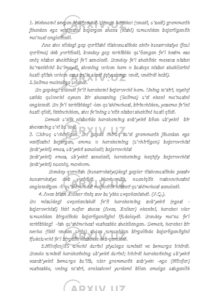 1. Mehnatni sevgan kishi unadi. Bunga harakat (unadi, o&#39;sadi) grammatik jihatdan ega vazifasini bajargan shaxs (kishi) tomonidan bajarilganlik ma&#39;nosi anglatiladi. Ana shu xildagi gap qurilishi tilshunoslikda aktiv konstruksiya (faol qurilma) deb yuritiladi, bunday gap tarkibida qo&#39;llangan fe&#39;l kesim esa aniq nisbat shaklidagi fe&#39;l sanaladi. Bunday fe&#39;l shaklida maxsus nisbat ko&#39;rsatkichi bo&#39;lmaydi, shuning uchun ham u boshqa nisbat shakllarini hosil qilish uchun asos bo&#39;la oladi (qiyoslang: undi, undirdi kabi). 2.Salima maktabga otlandi. Bu gapdagi otlandi fe&#39;li harakatni bajaruvchi ham. Uning ta&#39;siri, tayziqi ostida qoluvchi aynan bir shaxsning (Salima) o&#39;zi ekani ma&#39;nosini anglatadi. Bu fe&#39;l tarkibidagi -lan qo&#39;shimchasi, birinchidan, yasama fe&#39;lni hosil qildi, ikkinchidan, shu fe&#39;lning o&#39;zlik nisbat shaklini hosil qildi. Demak o&#39;zlik nisbatida harakatning sub&#39;yekti bilan ob&#39;yekti bir shaxsning o&#39;zi bo&#39;ladi. 3. Chiroq o&#39;chirilgan. Bu gapda chiroq so&#39;zi grammatik jihatdan ega vazifasini bajargan, ammo u harakatning (o&#39;chirilgan) bajaruvchisi (sub&#39;yekti) emas, ob&#39;yekti sanaladi; bajaruvchisi (sub&#39;yekti) emas, ob&#39;yekti sanaladi, harakatning haqiqiy bajaruvchisi (sub&#39;yekti) noaniq, mavhum. Bunday qurulish (konstruksiya)dagi gaplar tilshunoslikda passiv konstruksiya deb yuritildi. Mavhumlik, noaniqlik tushunchasini anglatadigan -il qo&#39;shimchasi majhullik nisbati qo&#39;shimchasi sanaladi. 4. Avaz bilan Xulkar tiniq suv bo&#39;yida ovqatlanishdi. (P.Q.). Bu misoldagi ovqatlanishdi fe&#39;li harakatning sub&#39;yekti (egasi - bajaruvchisi) ikki nafar shaxs (Avaz, Xulkar) ekanini, harakat ular tomonidan birgalikda bajarilganligini ifodalaydi. Bunday ma&#39;no fe&#39;l tarkibidagi -ish qo&#39;shimchasi vositasida shakllangan. Demak, harakat bir necha (ikki undan ortiq) shaxs tomonidan birgalikda bajarilganligini ifodalovchi fe&#39;l birgalik nisbatda deb qaraladi. 5.Nilufar 10 tomchi dorini piyolaga tomizdi va bemorga ichirdi. Bunda tomizdi harakatining ob&#39;yekti dorini; ichirdi harakatining ob&#39;yekti vasub&#39;yekti bemorga bo&#39;lib, ular grammatik sub&#39;yekt -ega (Nilufar) vositasida, uning ta&#39;siri, aralashuvi yordami bilan amalga oshganlik 